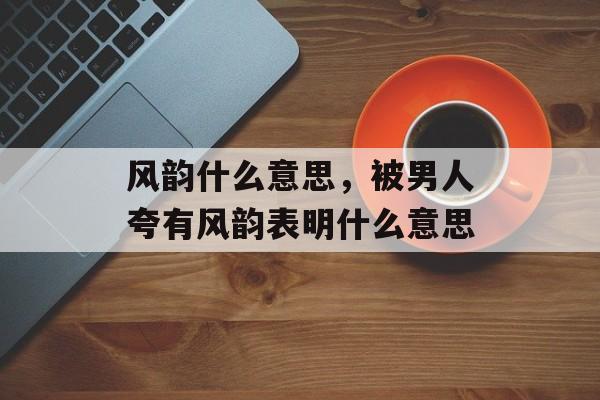 风韵什么意思，被男人夸有风韵表明什么意思-第1张图片-