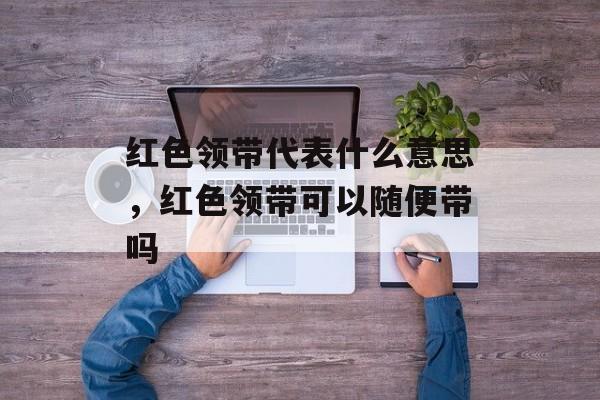 红色领带代表什么意思，红色领带可以随便带吗-第1张图片-