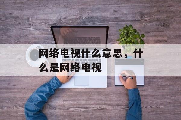 网络电视什么意思，什么是网络电视-第1张图片-
