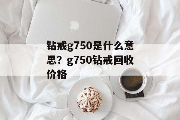 钻戒g750是什么意思？g750钻戒回收价格-第1张图片-