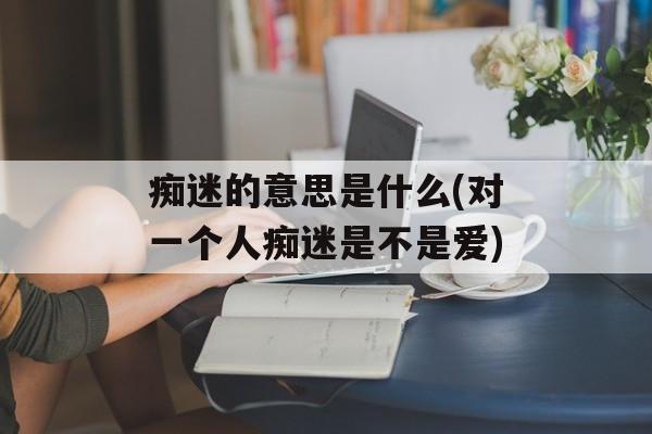 痴迷的意思是什么(对一个人痴迷是不是爱)-第1张图片-