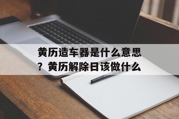 黄历造车器是什么意思？黄历解除日该做什么-第1张图片-