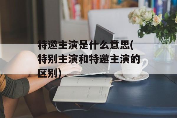 特邀主演是什么意思(特别主演和特邀主演的区别)-第1张图片-