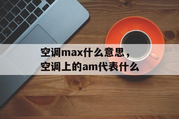 空调max什么意思，空调上的am代表什么-第1张图片-