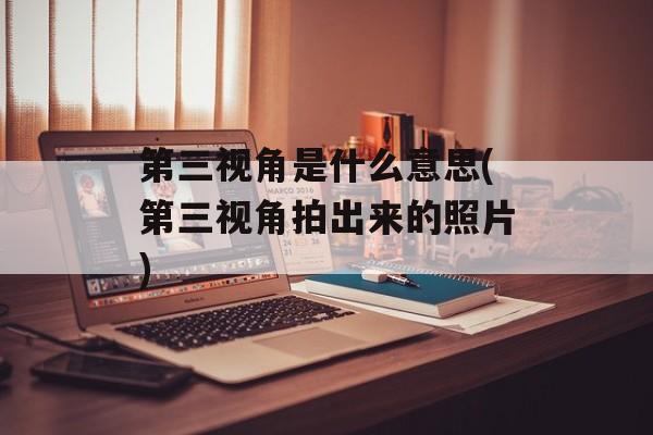 第三视角是什么意思(第三视角拍出来的照片)-第1张图片-
