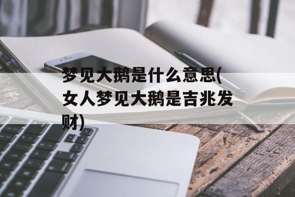 梦见大鹅是什么意思(女人梦见大鹅是吉兆发财)-第1张图片-