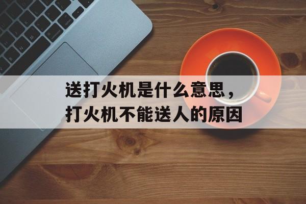 送打火机是什么意思，打火机不能送人的原因-第1张图片-