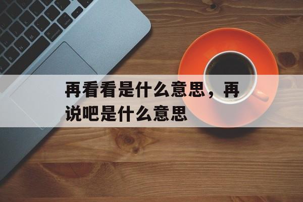 再看看是什么意思，再说吧是什么意思-第1张图片-