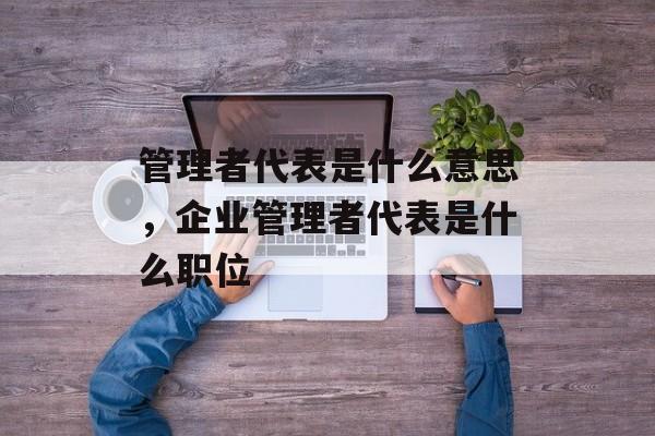 管理者代表是什么意思，企业管理者代表是什么职位-第1张图片-