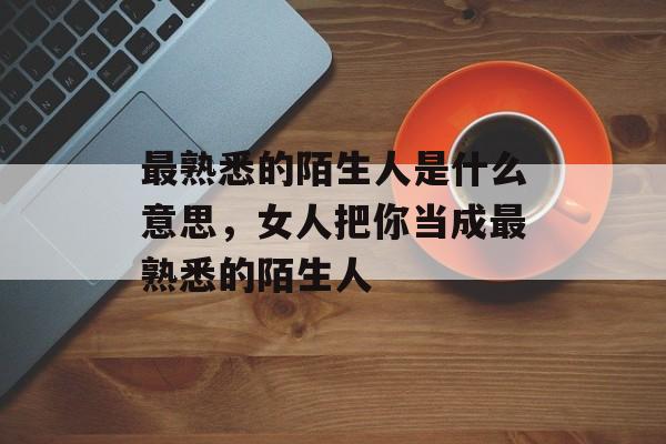 最熟悉的陌生人是什么意思，女人把你当成最熟悉的陌生人-第1张图片-