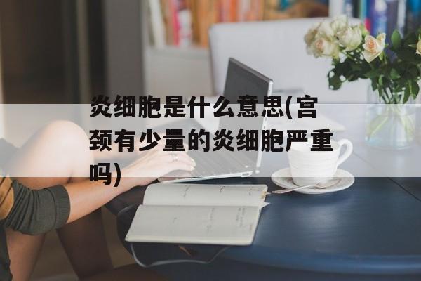炎细胞是什么意思(宫颈有少量的炎细胞严重吗)-第1张图片-