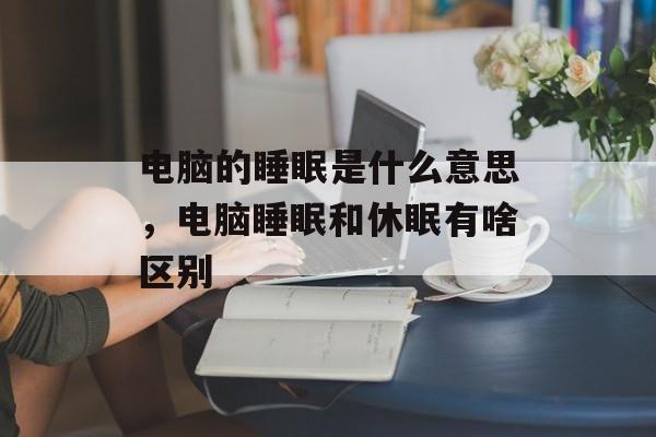 电脑的睡眠是什么意思，电脑睡眠和休眠有啥区别-第1张图片-