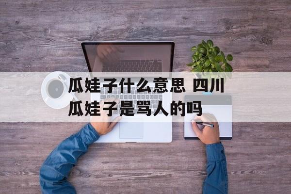 瓜娃子什么意思 四川瓜娃子是骂人的吗-第1张图片-