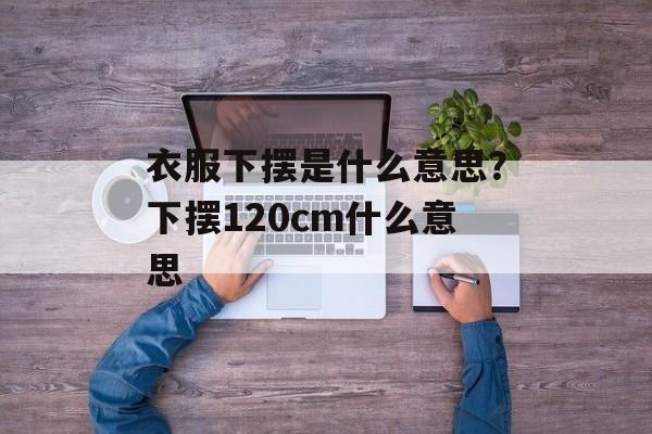 衣服下摆是什么意思？下摆120cm什么意思-第1张图片-
