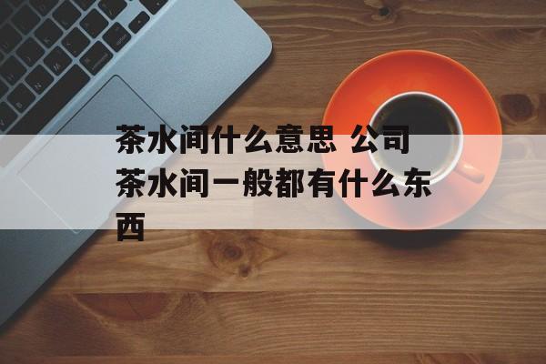 茶水间什么意思 公司茶水间一般都有什么东西-第1张图片-