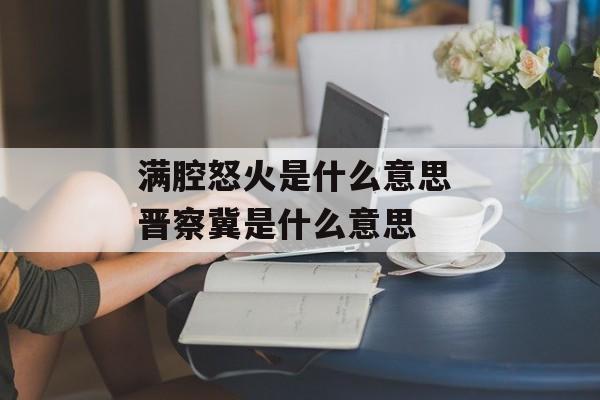 满腔怒火是什么意思 晋察冀是什么意思-第1张图片-