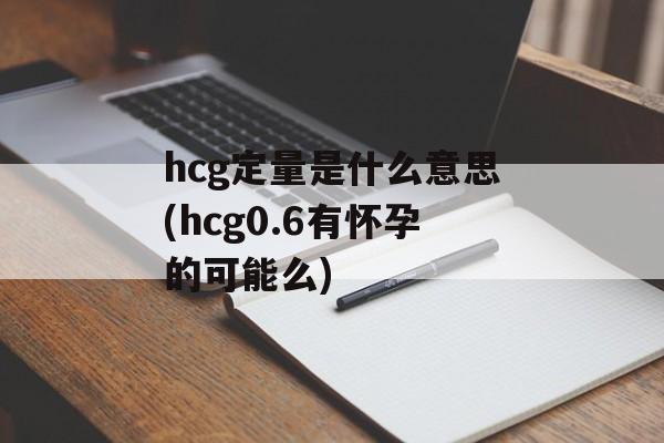 hcg定量是什么意思(hcg0.6有怀孕的可能么)-第1张图片-