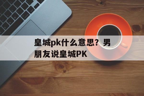 皇城pk什么意思？男朋友说皇城PK-第1张图片-