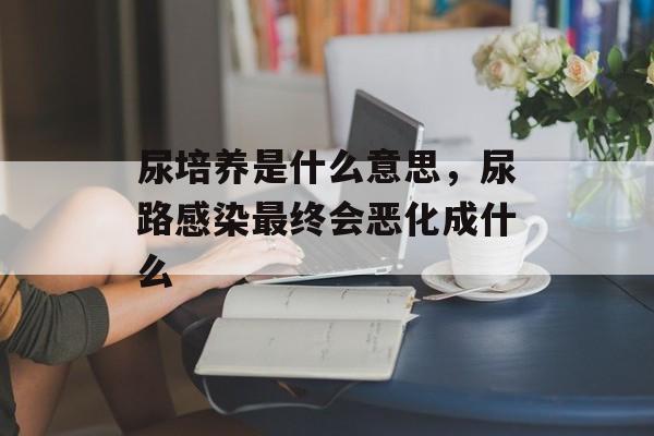 尿培养是什么意思，尿路感染最终会恶化成什么-第1张图片-