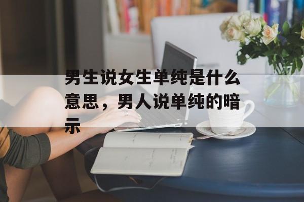 男生说女生单纯是什么意思，男人说单纯的暗示-第1张图片-