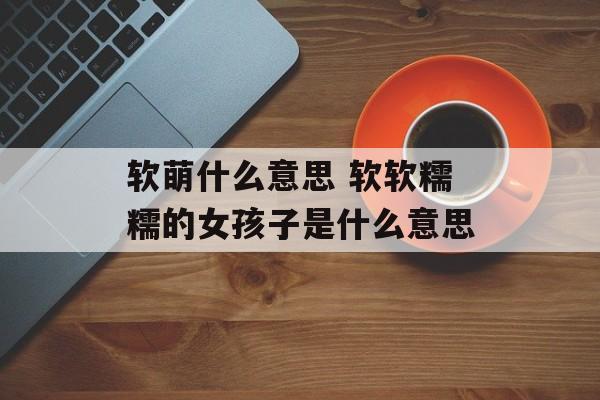 软萌什么意思 软软糯糯的女孩子是什么意思-第1张图片-