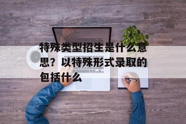特殊类型招生是什么意思？以特殊形式录取的包括什么-第1张图片-