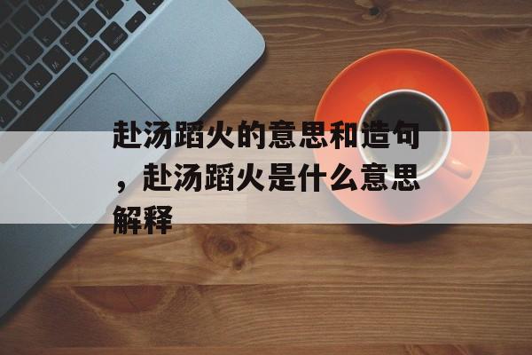 赴汤蹈火的意思和造句，赴汤蹈火是什么意思解释-第1张图片-