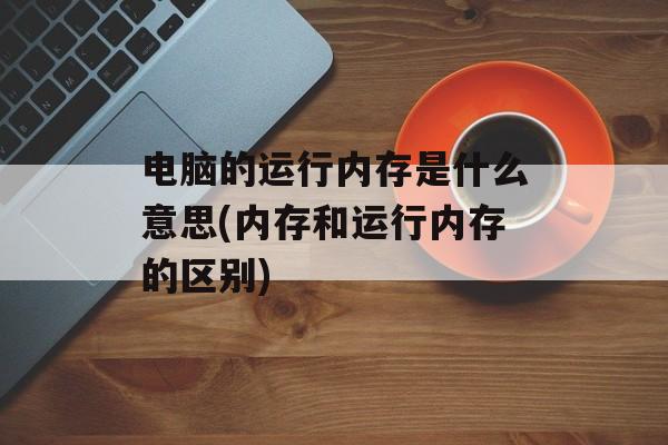 电脑的运行内存是什么意思(内存和运行内存的区别)-第1张图片-