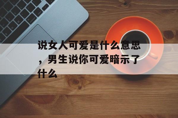 说女人可爱是什么意思，男生说你可爱暗示了什么-第1张图片-