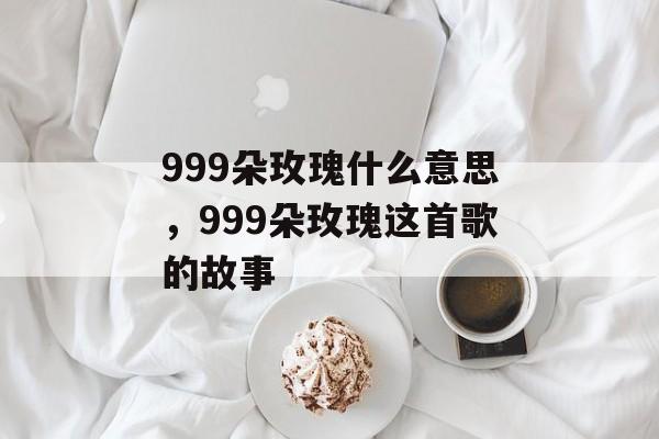 999朵玫瑰什么意思，999朵玫瑰这首歌的故事-第1张图片-