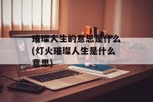 璀璨人生的意思是什么(灯火璀璨人生是什么意思)-第1张图片-
