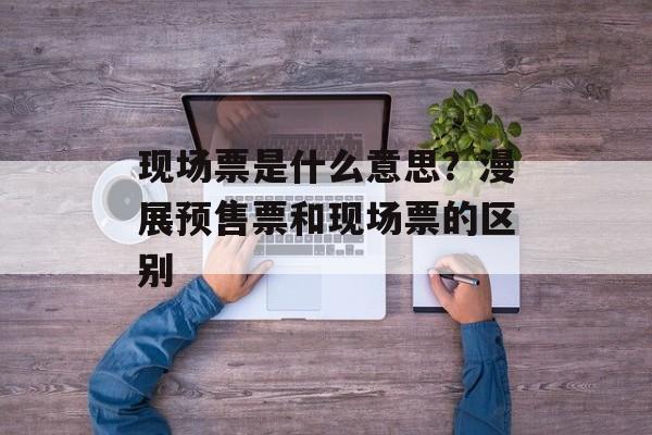 现场票是什么意思？漫展预售票和现场票的区别-第1张图片-