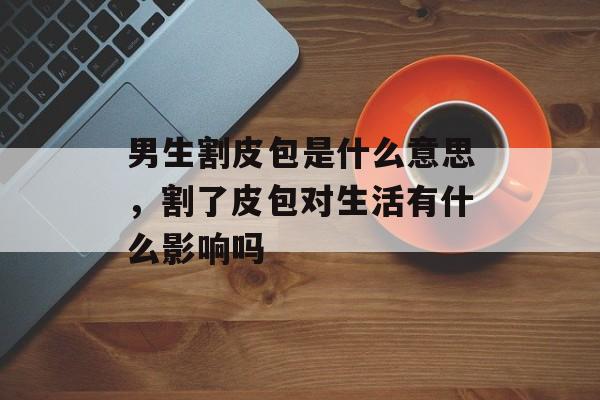 男生割皮包是什么意思，割了皮包对生活有什么影响吗-第1张图片-