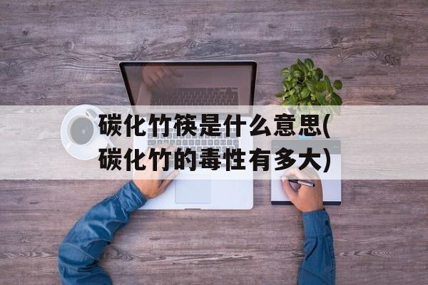 碳化竹筷是什么意思(碳化竹的毒性有多大)-第1张图片-