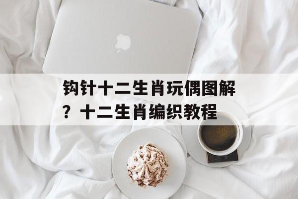 钩针十二生肖玩偶图解？十二生肖编织教程-第1张图片-