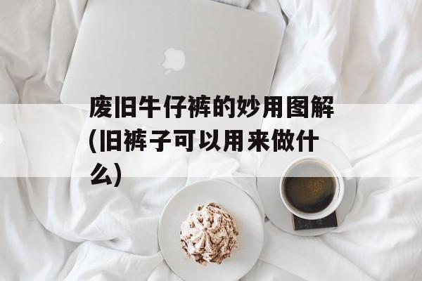 废旧牛仔裤的妙用图解(旧裤子可以用来做什么)-第1张图片-