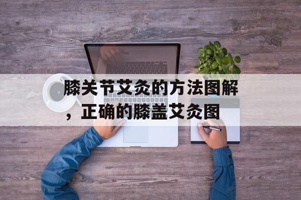 膝关节艾灸的方法图解，正确的膝盖艾灸图-第1张图片-