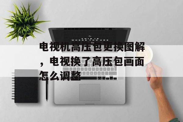 电视机高压包更换图解，电视换了高压包画面怎么调整-第1张图片-