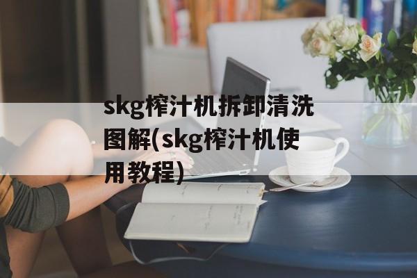 skg榨汁机拆卸清洗图解(skg榨汁机使用教程)-第1张图片-