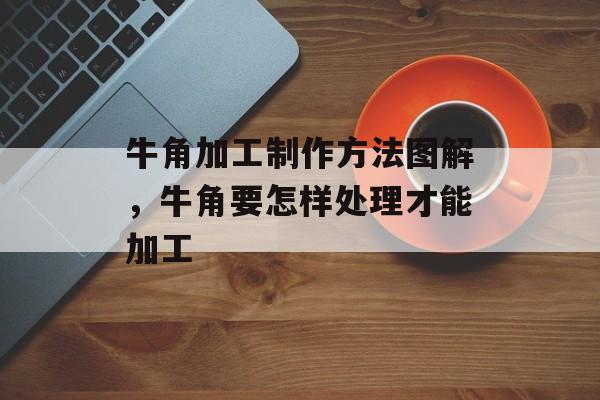 牛角加工制作方法图解，牛角要怎样处理才能加工-第1张图片-