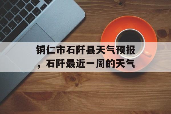 铜仁市石阡县天气预报，石阡最近一周的天气-第1张图片-