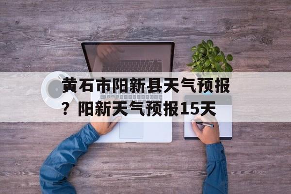 黄石市阳新县天气预报？阳新天气预报15天-第1张图片-