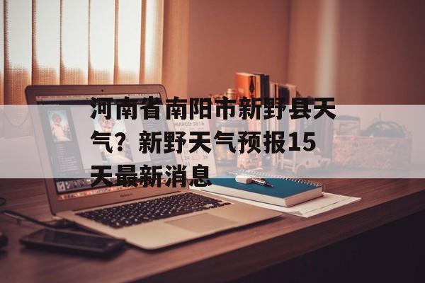 河南省南阳市新野县天气？新野天气预报15天最新消息-第1张图片-