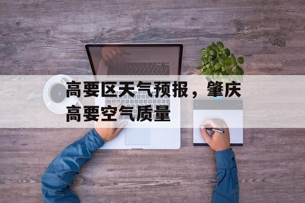 高要区天气预报，肇庆高要空气质量-第1张图片-
