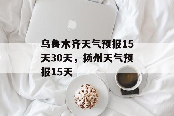 乌鲁木齐天气预报15天30天，扬州天气预报15天-第1张图片-