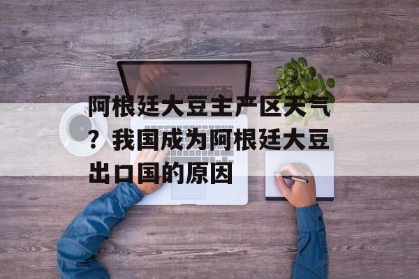 阿根廷大豆主产区天气？我国成为阿根廷大豆出口国的原因-第1张图片-