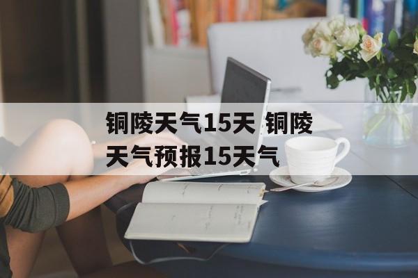 铜陵天气15天 铜陵天气预报15天气-第1张图片-