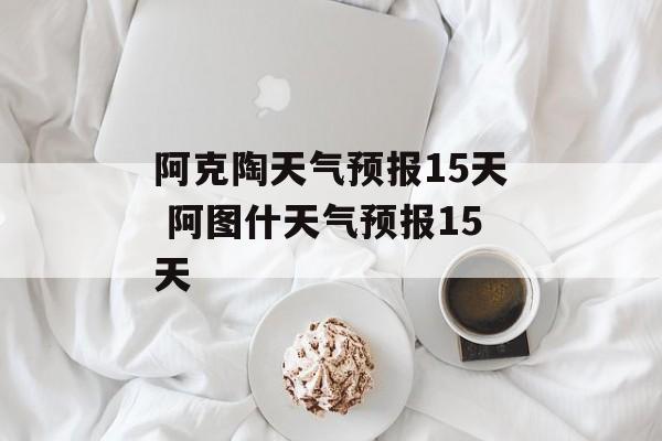 阿克陶天气预报15天 阿图什天气预报15天-第1张图片-