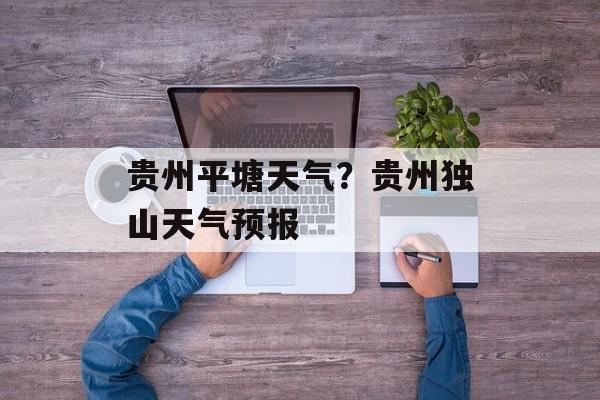贵州平塘天气？贵州独山天气预报-第1张图片-