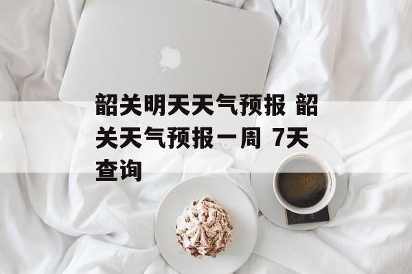 韶关明天天气预报 韶关天气预报一周 7天查询-第1张图片-